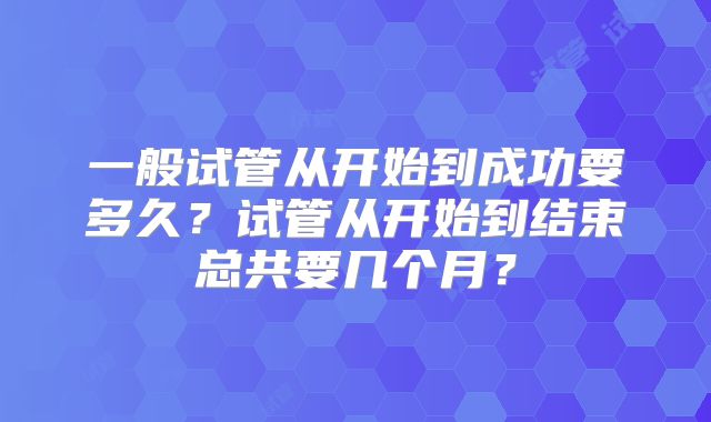 一般试管从开始到成功要多久?试管从开始到结束总共要几个月?