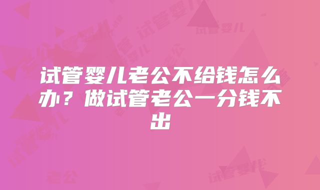 试管婴儿老公不给钱怎么办?做试管老公一分钱不出