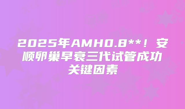 2025年AMH0.8**！安顺卵巢早衰三代试管成功关键因素