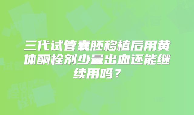 三代试管囊胚移植后用黄体酮栓剂少量出血还能继续用吗?