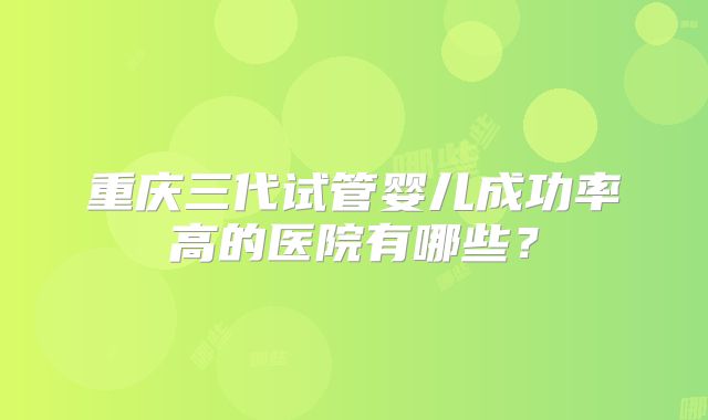 重庆三代试管婴儿成功率高的医院有哪些?