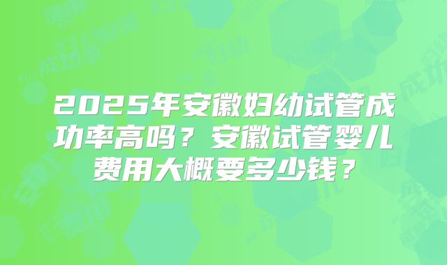 2025年安徽妇幼试管成功率高吗？安徽试管婴儿费用大概要多少钱？