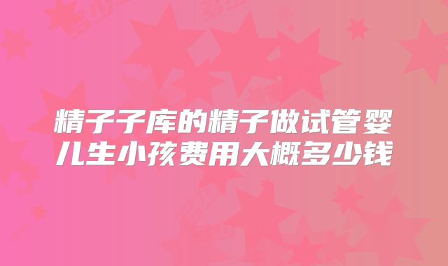 精子子库的精子做试管婴儿生小孩费用大概多少钱