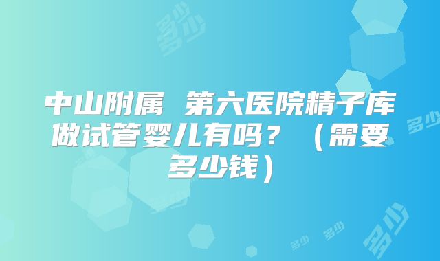 中山附属 第六医院精子库做试管婴儿有吗?(需要多少钱)