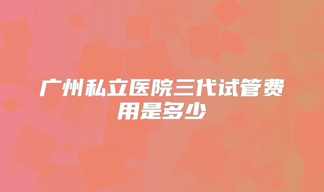 广州私立医院三代试管费用是多少