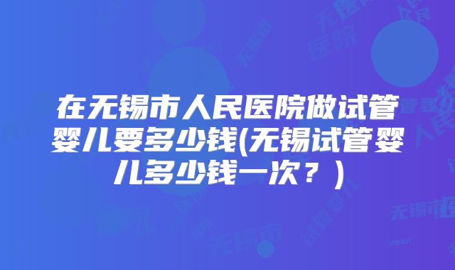 在无锡市人民医院做试管婴儿要多少钱(无锡试管婴儿多少钱一次？)
