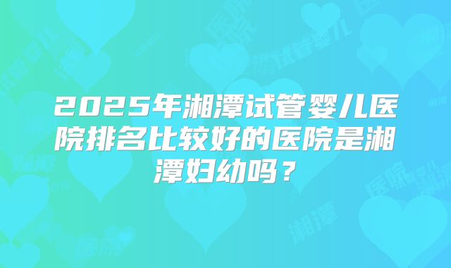2025年湘潭试管婴儿医院排名比较好的医院是湘潭妇幼吗？