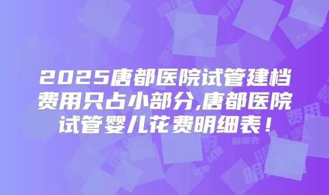 2025唐都医院试管建档费用只占小部分,唐都医院试管婴儿花费明细表!