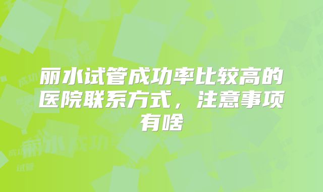丽水试管成功率比较高的医院联系方式，注意事项有啥