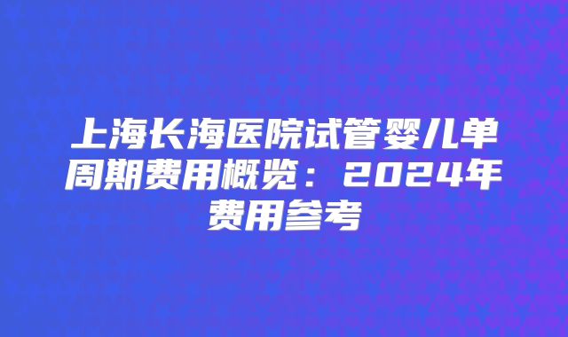 上海长海医院试管婴儿单周期费用概览：2024年费用参考