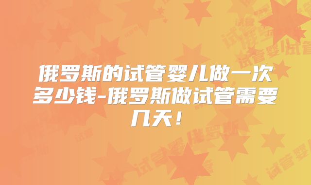 俄罗斯的试管婴儿做一次多少钱-俄罗斯做试管需要几天！