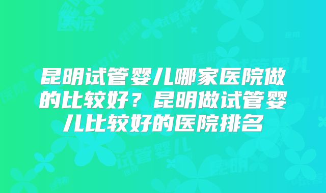 昆明试管婴儿哪家医院做的比较好？昆明做试管婴儿比较好的医院排名