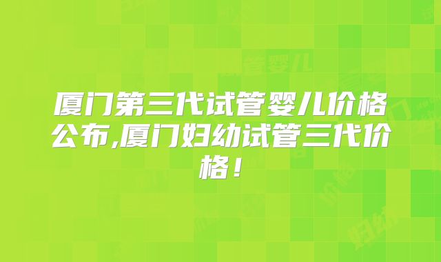 厦门第三代试管婴儿价格公布,厦门妇幼试管三代价格!