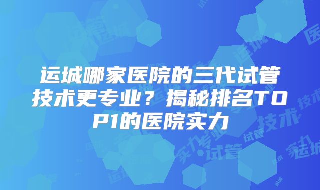 运城哪家医院的三代试管技术更专业？揭秘排名TOP1的医院实力
