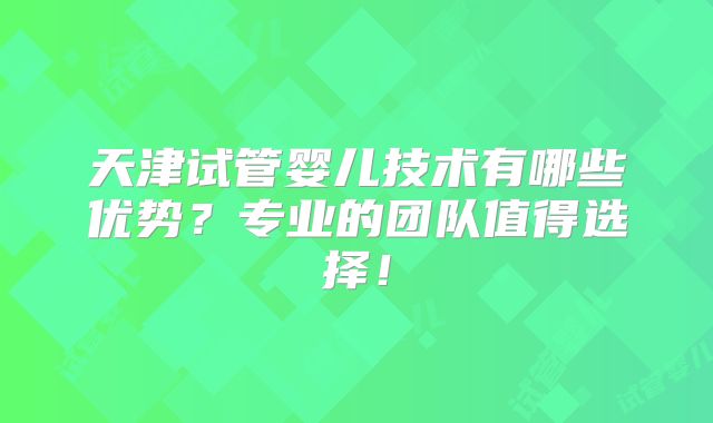 天津试管婴儿技术有哪些优势？专业的团队值得选择！