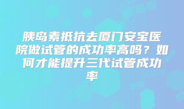 胰岛素抵抗去厦门安宝医院做试管的成功率高吗？如何才能提升三代试管成功率