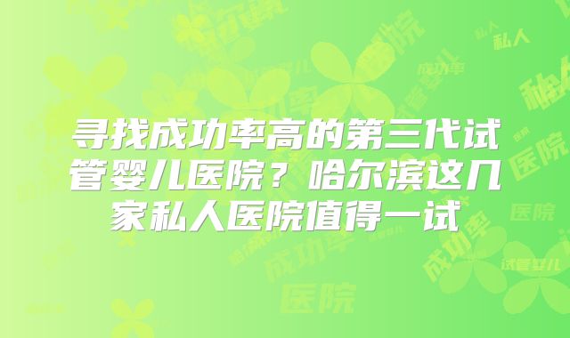 寻找成功率高的第三代试管婴儿医院？哈尔滨这几家私人医院值得一试
