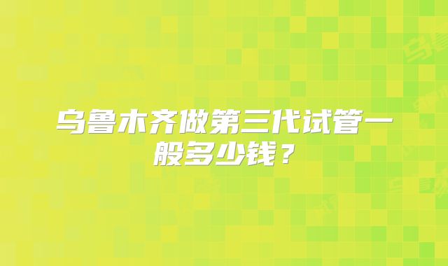 乌鲁木齐做第三代试管一般多少钱？