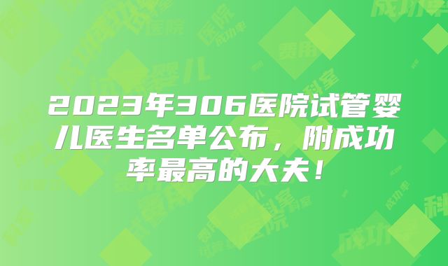 2023年306医院试管婴儿医生名单公布，附成功率最高的大夫！