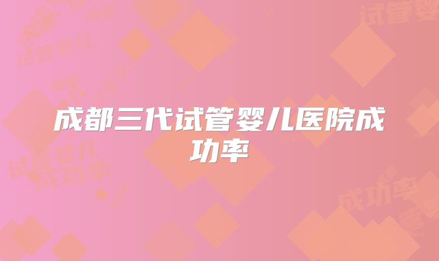 成都三代试管婴儿医院成功率