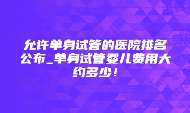 允许单身试管的医院排名公布_单身试管婴儿费用大约多少！