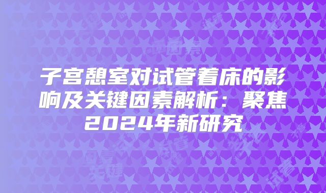 子宫憩室对试管着床的影响及关键因素解析:聚焦2024年新研究