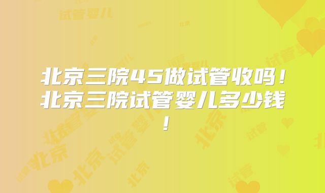 北京三院45做试管收吗！北京三院试管婴儿多少钱！