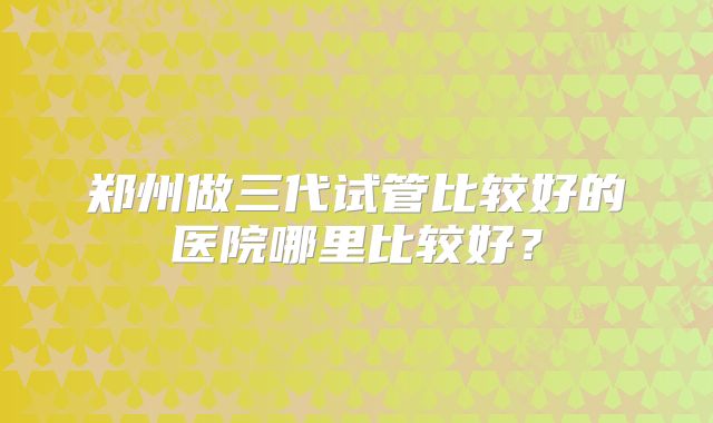 郑州做三代试管比较好的医院哪里比较好？