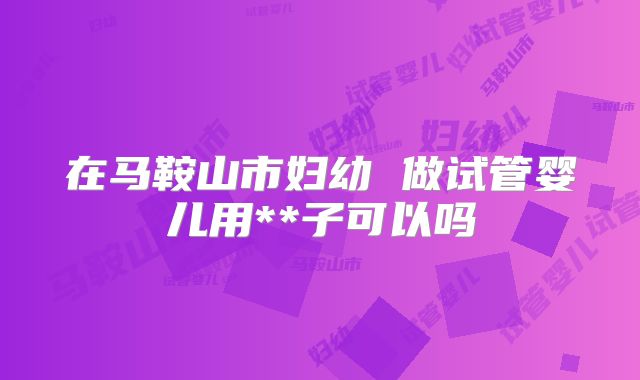 在马鞍山市妇幼 做试管婴儿用**子可以吗