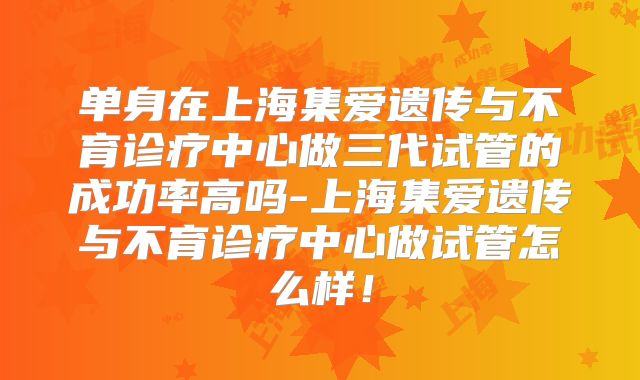 单身在上海集爱遗传与不育诊疗中心做三代试管的成功率高吗-上海集爱遗传与不育诊疗中心做试管怎么样!