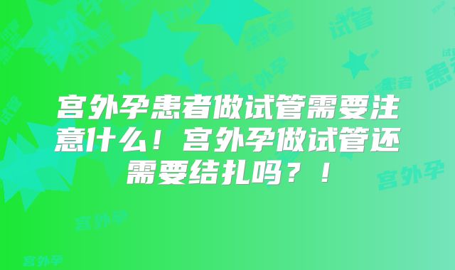 宫外孕患者做试管需要注意什么!宫外孕做试管还需要结扎吗?!
