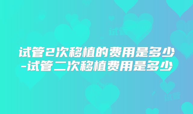 试管2次移植的费用是多少-试管二次移植费用是多少
