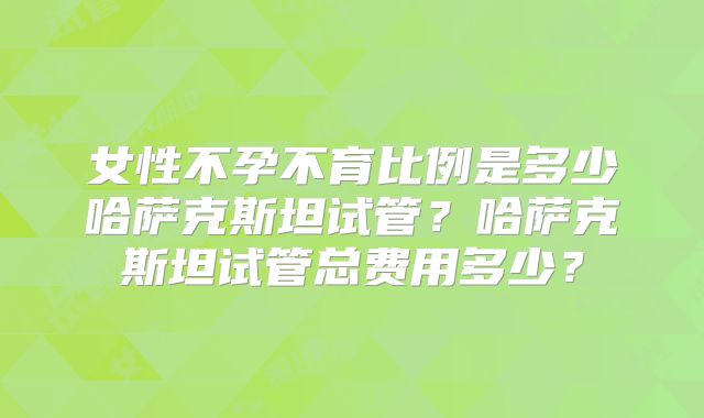 女性不孕不育比例是多少哈萨克斯坦试管?哈萨克斯坦试管总费用多少?