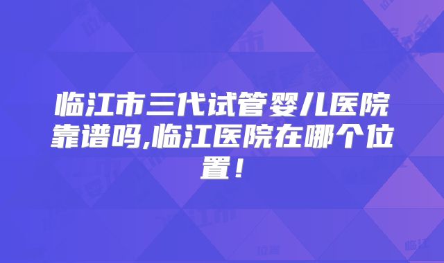 临江市三代试管婴儿医院靠谱吗,临江医院在哪个位置！