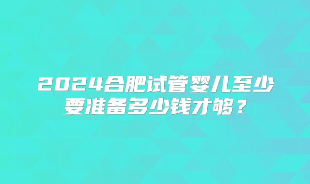 2024合肥试管婴儿至少要准备多少钱才够？