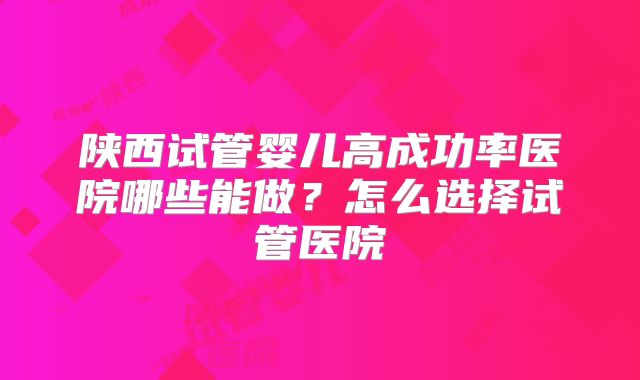 陕西试管婴儿高成功率医院哪些能做？怎么选择试管医院