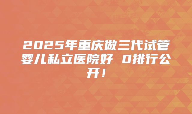 2025年重庆做三代试管婴儿私立医院好 0排行公开！