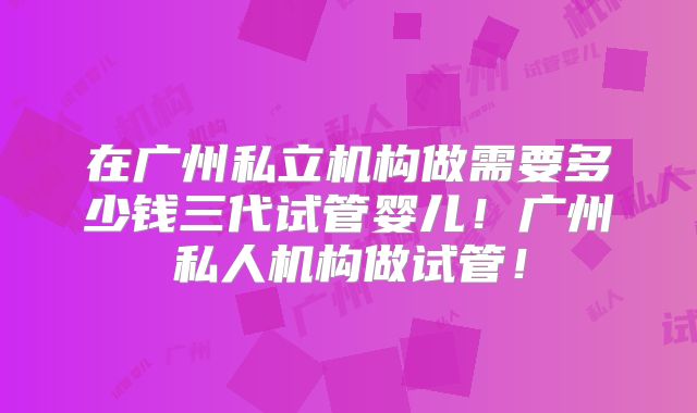 在广州私立机构做需要多少钱三代试管婴儿！广州私人机构做试管！