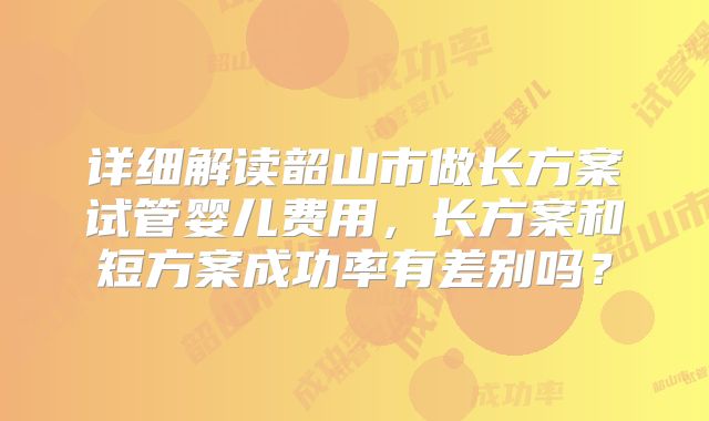 详细解读韶山市做长方案试管婴儿费用，长方案和短方案成功率有差别吗？