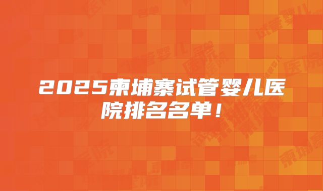2025柬埔寨试管婴儿医院排名名单！