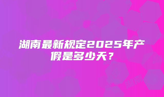 湖南最新规定2025年产假是多少天？