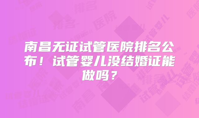 南昌无证试管医院排名公布！试管婴儿没结婚证能做吗？