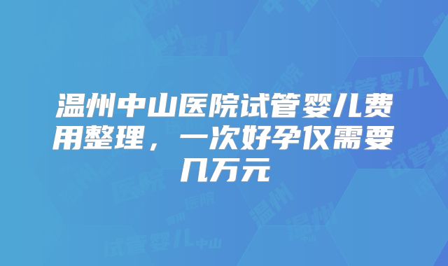 温州中山医院试管婴儿费用整理，一次好孕仅需要几万元