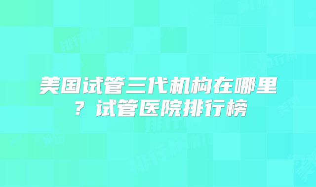 美国试管三代机构在哪里?试管医院排行榜