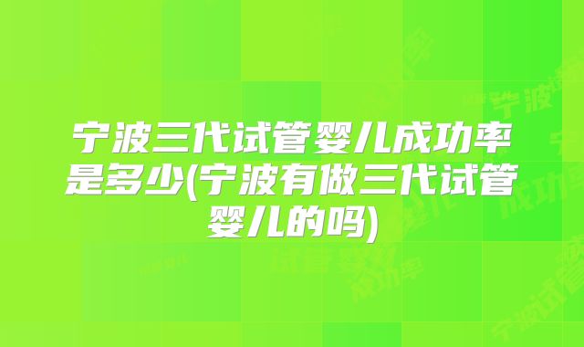 宁波三代试管婴儿成功率是多少(宁波有做三代试管婴儿的吗)