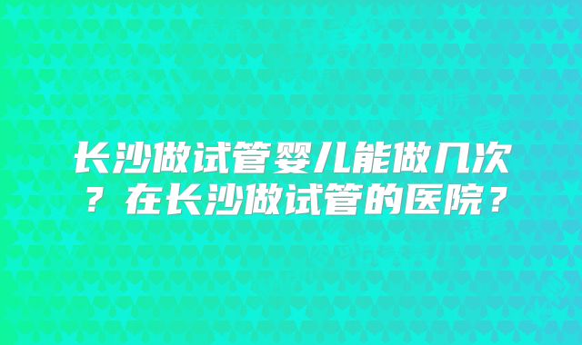 长沙做试管婴儿能做几次?在长沙做试管的医院?
