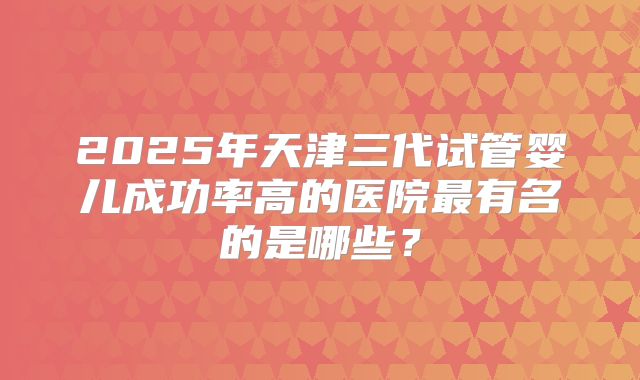 2025年天津三代试管婴儿成功率高的医院最有名的是哪些？
