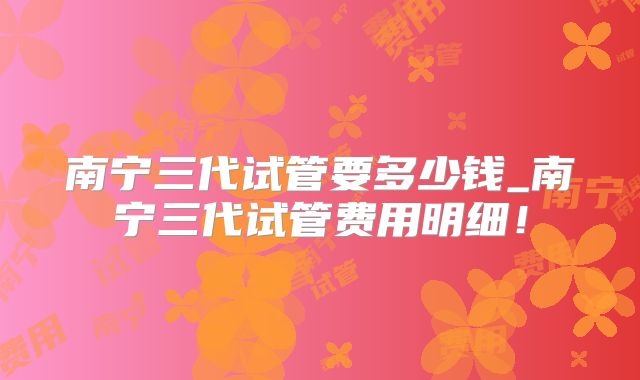 南宁三代试管要多少钱_南宁三代试管费用明细！