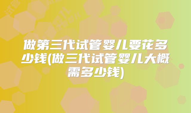 做第三代试管婴儿要花多少钱(做三代试管婴儿大概需多少钱)