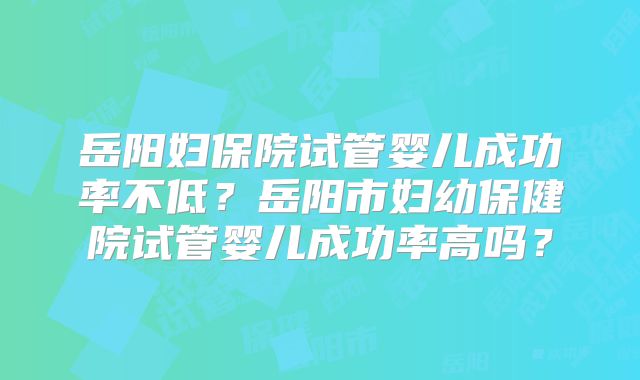 岳阳妇保院试管婴儿成功率不低？岳阳市妇幼保健院试管婴儿成功率高吗？